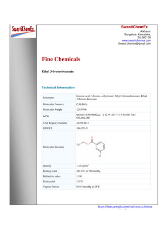 SwastiChemEx
Address:
Bangalore, Karnataka,
Zip:560100
www.swastichemex.com
Swasti.chemex@gmail.com
https://sites.google.com/site/swastichemex
/products
Fine Chemicals
Ethyl 3-bromobenzoate
Technical Information
Synonyms
benzoic acid, 3-bromo-, ethyl ester; Ethyl 3-bromobenzoate; Ethyl
3-Bromo-Benzoate
Molecular Formula C9H9BrO2
Molecular Weight 229.0706
InChI
InChI=1/C9H9BrO2/c1-2-12-9(11)7-4-3-5-8(10)6-7/h3-
6H,2H2,1H3
CAS Registry Number 24398-88-7
EINECS 246-223-9
Molecular Structure
Density 1.431g/cm3
Boiling point 261.6°C at 760 mmHg
Refractive index 1.541
Flash point 112°C
Vapour Pressur 0.0114mmHg at 25°C
 