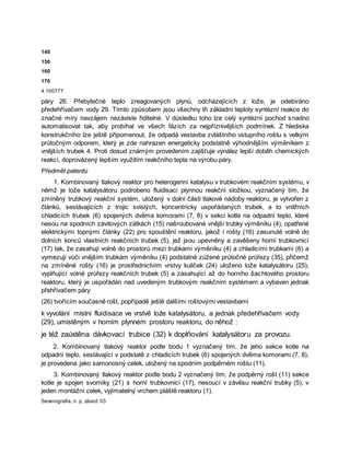 140
150
160
170
4 100777
páry 26. Přebytečné teplo zreagovaných plynů, odcházejících z lože, je odebíráno
předehřívačem vody 29. Tímto způsobem jsou všechny tři základní teploty syntézní reakce do
značné míry navzájem nezávisle řiditelné. V důsledku toho lze celý syntézní pochod snadno
automatisovat tak, aby probíhal ve všech fázích za nejpříznivějších podmínek. Z hlediska
konstrukčního lze ještě připomenout, že odpadá vestavba zvláštního vstupního roštu s velkým
průtočným odporem, který je zde nahrazen energeticky podstatně výhodnějším výměníkem z
vnějších trubek 4. Proti dosud známým provedením zajišťuje vynález lepší doběh chemických
reakcí, doprovázený lepším využitím reakčního tepla na výrobu páry.
Předmět patentu
1. Kombinovaný tlakový reaktor pro heterogenní katalysu v trubkovém reakčním systému, v
němž je lože katalysátoru podrobeno fluidisaci plynnou reakční složkou, vyznačený tím, že
zmíněný trubkový reakční systém, uložený v dolní části tlakové nádoby reaktoru, je vytvořen z
článků, sestávajících z trojic svislých, koncentricky uspořádaných trubek, a to vnitřních
chladicích trubek (6) spojených dvěma komorami (7, 8) v sekci kotle na odpadní teplo, které
nesou na spodních závitových zátkách (15) našroubované vnější trubky výměníku (4), opatřené
elektrickými topnými články (22) pro spouštění reaktoru, jakož i rošty (16) zasunuté volně do
dolních konců vlastních reakčních trubek (5), jež jsou upevněny a zavěšeny horní trubkovnicí
(17) tak, že zasahují volně do prostorů mezi trubkami výměníku (4) a chladicími trubkami (6) a
vymezují vůči vnějším trubkám výměníku (4) podstatně zúžené průtočné průřezy (35), přičemž
na zmíněné rošty (16) je prostřednictvím vrstvy kuliček (24) uloženo lože katalysátoru (25),
vyplňující volné průřezy reakčních trubek (5) a zasahující až do horního šachtového prostoru
reaktoru, který je uspořádán nad uvedeným trubkovým reakčním systémem a vybaven jednak
přehřívačem páry
(26) tvořícím současně rošt, popřípadě ještě dalšími roštovými vestavbami
k vyvolání místní fluidisace ve vrstvě lože katalysátoru, a jednak předehřívačem vody
(29), umístěným v horním plynném prostoru reaktoru, do něhož :
je též zaústěna dávkovací trubice (32) k doplňování katalysátoru za provozu.
2. Kombinovaný tlakový reaktor podle bodu 1 vyznačený tím, že jeho sekce kotle na
odpadní teplo, sestávající v podstatě z chladicích trubek (6) spojených dvěma komorami (7, 8),
je provedena jako samonosný celek, uložený na spodním podpěrném roštu (11).
3. Kombinovaný tlakový reaktor podle bodu 2 vyznačený tím, že podpěrný rošt (11) sekce
kotle je spojen svorníky (21) s horní trubkovnicí (17), nesoucí v závěsu reakční trubky (5), v
jeden montážní celek, vyjímatelný vrchem pláště reaktoru (1).
Severografia, n. p, závod 03
 