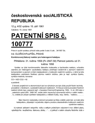 československá sociALISTICKÁ
REPUBLIKA
12 g, 4/02 vydáno 15. září 1961
Vyloženo 15. února 1961
PATENTNÍ SPIS č.
100777
Právo k využití vynálezu přísluší státu podle 5 odst. 6 zák. . 34/1957 Sb.
Inž. OLDŘICHPosPÍŠIL,PRAHÁ
Kombinovaný tlakový reaktor pro heterogenní katalysu
Přihlášeno 31. května 1958 (Pv 2947-58) Platnost patentu od 31.
května 1958
Vynález se týká kombinovaného tlakového trubkového a šachtového reaktoru, určeného
zejména pro heterogenní vysokotlakou katalysu probíhající exotermně s plynnými reakčními
komponentami a pevným zrnitým katalysátorem v trubkovém reakčním systému, v němž je lože
katalysátoru podrobeno fluidisaci plynnou reakční složkou, jako je např. syntéza čpavku,
syntéża metanolu, konverse
CO + H2O CO2 + H2
a podobně.
Z důvodů projekčních a ekonomických jeví se výhodným pro tyto účely použití fluidní techniky
prováděné v členěných, v podstatě trubkových reaktorech. 10 Dosud známá provedení fluidních
reaktorů tohoto typu, popsaná např. v časopise Chemical Engineering, 1956, . 5, str. 203 nebo v
, patentním spise USA . 2489 347, avšak zatím nezaručují vyrovnanost režimu v celém reakto-.
. ru, zvláště pro případ vystřelení katalysátoru z některé trubky, resp. článku . ' reaktoru. . . . . . .
.
· Mezi hlavními nedostatky známých provedení je třeba zvláště uvést tyto: a) malá váha
katalysátoru, připadající na jednotku objemu prostoru obestavěného trubkovým reakčním
systémem reaktoru;
b) nutnost zařazení vstupního roštu s velkým průtočným odporem k roz- dělení plynu,
vytvářejícího neužitečnou tlakovou ztrátu; : ' . . c) jelikož v celém obsahu fluidního lože v
 