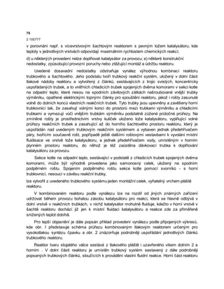 70
2 100777
v porovnání např. s vícevrstvovým šachtovým reaktorem s pevným ložem katalysátoru, kde
teploty v jednotlivých vrstvách odpovídají maximálním rychlostem chemických reakcí;
d) u některých provedení nelze doplňovat katalysátor za provozu; e) některé konstrukční
nedostatky, způsobující provozní poruchy nebo ztěžující montáž a údržbu reaktoru.
Uvedené dosavadní nedostatky odstraňuje vynález výhodnou kombinací reaktoru
trubkového a šachtového. Jeho podstatu tvoří trubkový reakční systém, uložený v dolní části
tlakové nádoby reaktoru a vytvořený z článků, sestávajících z trojic svislých, koncentricky
uspořádaných trubek, a to vnitřních chladicích trubek spojených dvěma komorami v sekci kotle
na odpadní teplo, které nesou na spodních závitových zátkách našroubované vnější trubky
výměníku, opatřené elektrickými topnými články pro spouštění reaktoru, jakož i rošty zasunuté
volně do dolních konců vlastních reakčních trubek. Tyto trubky jsou upevněny a zavěšeny horní
trubkovnicí tak, že zasahují volnými konci do prostorů mezi trubkami výměníku a chladicími
trubkami a vymezují vůči vnějším trubkám výměníku podstatně zúžené průtočné průřezy. Na
zmíněné rošty je prostřednictvím vrstvy kuliček uloženo lože katalysátoru, vyplňující volné
průřezy reakčních trubek a zasahující až do horního šachtového prostoru reaktoru, který je
uspořádán nad uvedeným trubkovým reakčním systémem a vybaven jednak předehřívačem
páry, tvořícím současně rošt, popřípadě ještě dalšími roštovými vestavbami k vyvolání místní
fluidisace ve vrstvě lože katalysátoru, a jednak předehřívačem vody, umístěným v horním
plynném prostoru reaktoru, do něhož je též zaústěna dávkovací trubka k doplňování
katalysátoru za provozu.
Sekce kotle na odpadní teplo, sestávající v podstatě z chladicích trubek spojených dvěma
komorami, může být výhodně provedena jako samonosný celek, uložený na spodním
podpěrném roštu. Spojením podpěrného roštu sekce kotle pomocí svorníků - s horní
trubkovnicí, nesoucí v závěsu reakční trubky,
lze vytvořit z uvedeného trubkového systému jeden montážní celek, vyňatelný vrchem pláště
reaktoru.
V kombinovaném reaktoru podle vynálezu lze na rozdíl od jiných známých zařízení
udržovat během provozu bohatou zásobu katalysátoru pro reakci, která se hlavně odbývá v
dolní vrstvě v reakčních trubkách, v nichž katalysátor mohutně fluiduje, kdežto v horní vrstvě v
šachtě reaktoru dochází již jen k místní fluidaci katalysátoru a reakce zde za přiměřeně
snížených teplot dobíhâ.
Pro lepší objasnění je dále popsán příklad provedení vynálezu podle připojených výkresů,
kde obr. l představuje schéma průřezu kombinovaným tlakovým reaktorem určeným pro
vysokotlakou syntézu čpavku a obr. 2 znázorňuje podrobněji uspořádání jednotlivých článků
trubkového reaktoru.
Reaktor tvaru stojatého válce sestává z tlakového pláště i uzavřeného víkem dolním 2 a
horním . V dolní části reaktoru je umístěn trubkový systém sestavený z dále podrobněji
popsaných trubkových článků, sloužících k provádění vlastní fluidní reakce. Horní část reaktoru
 