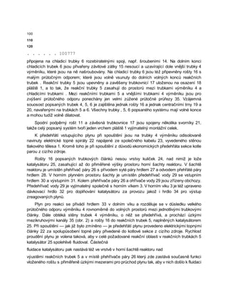 100
110
120
. . . . . . 100777
připojena na chladicí trubky 6 rozebíratelnými spoji, např. šroubeními 14. Na dolním konci
chladicích trubek 6 jsou přivařeny závitové zátky 15 nesoucí a uzavírající dole vnější trubky 4
výměníku, které jsou na ně našroubovány. Na chladicí trubky 6 jsou též připevněny rošty 16 s
malým průtočným odporem; které jsou volně vsunuty do dolních volných konců reakčních
trubek . Reakční trubky 5 jsou upevněny a zavěšeny trubkovnicí 17 uloženou na osazení 18
pláště 1, a to tak, že reakční trubky 5 zasahují do prostorů mezi trubkami výměníku 4 a
chladicími trubkami . Mezi reakčními trubkami 5 a vnějšími trubkami 4 výměníku jsou pro
zvýšení průtočného odporu ponechány jen velmi zúžené průtočné průřezy 35. Vzájemná
souosost popsaných trubek 4, 5, 6 je zajištěna jednak rošty 16 a jednak centračními trny 19 a
20, navařenými na trubkách 5 a 6. Všechny trubky , 5, 6 popsaného systému mají volné konce
a mohou tudíž volně dilatovat.
Spodní podpěrný rošt 11 a závěsná trubkovnice 17 jsou spojeny několika svorníky 21,
takže celý popsaný systém tvoří jeden vrchem pláště 1 vyjímatelný montážní celek.
K předehřátí vstupujícího plynu při spouštění jsou na trubky 4 výměníku odisolovaně
navinuty elektrické topné spirály 22 napájené ze společného kabelu 23, vyvedeného stěnou
tlakového tělesa 1. Kromě toho je při spouštění z důvodů ekonomických předehřáta sekce kotle
parou z cizího zdroje.
Rošty 16 popsaných trubkových článků nesou vrstvy kuliček 24, nad nimiž je lože
katalysátoru 25, zasahující až do přiměřené výšky prostoru horní šachty reaktoru. V šachtě
reaktoru je umístěn přehřívač páry 26 s přívodem syté páry hrdlem 27 a odvodem přehřáté páry
hrdlem 28. V horním plynném prostoru šachty je umístěn předehřívač vody 29 se vstupním
hrdlem 30 a výstupním 31. Kolem přehřívače páry 26 a ohřívače vody 29 jsou zřízeny obchozy.
Předehřívač vody 29 je vyjímatelný společně s horním víkem 3. V horním viku 3 je též upraveno
dávkovací hrdlo 32 pro doplňování katalysátoru za provozu jakož i hrdlo 34 pro výstup
zreagovaných plynů.
Plyn pro reakci se přivádí hrdlem 33 v dolním víku a rozděluje se v důsledku velkého
průtočného odporu výměníku 4 rovnoměrně do volných prostorů mezi jednotlivými trubkovými
články. Dále obtéká stěny trubek 4 výměníku, o něž se předehřívá, a prochází úzkými
mezikruhovými kanály 35 (obr. 2) a rošty 16 do reakčních trubek 5, naplněných katalysátorem
25. Při spouštění — jak již bylo zmíněno — je předehřátí plynu provedeno elektrickými topnými
články 22 za spolupůsobení topné páry přivedené do kotlové sekce z cizího zdroje. Rychlost
proudění plynu je volena taková, aby v celé požadované reakční oblasti v reakčních trubkách 5
katalysátor 25 spolehlivě fluidoval. Částečná
fluidace katalysátoru pak nastává též ve vrstvě v horní šachtě reaktoru nad
výustěmi reakčních trubek 5 a v místě přehřívače páry 26 který zde zastává současně funkci
vloženého roštu s přiměřeně úzkými mezerami pro průchod plynu tak, aby v nich došlo k fluidaci
 