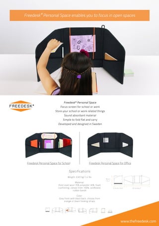 ®
®
Specifications
Weight: 0,65 kg/1,4 lbs
Material:
front cover wool 70% polyester 30%, foam
cushioning, canvas linen 100%, cardboard,
rubber bands
Color:
Grey front with black back, choose from
orange or black holding straps
www.thefreedesk.com
Freedesk Personal Space for School Freedesk Personal Space for Office
Freedesk Personal Space
Focus screen for school or work
Store your school or work related things
Sound absorbant material
Simple to fold flat and carry
Developed and designed in Sweden
31,5 cm /12,4” 87 cm/34,2”
36 cm
/14,1”
Freedesk Personal Space enables you to focus in open spaces
 
