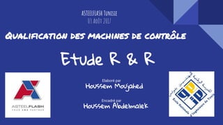 Qualification des machines de contrôle
Etude R & R
Elaboré par
Houssem Moujahed
Encadré par
Houssem Abdelmalek
ASTEELFLASH Tunisie
03 Août 2017
 