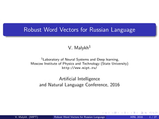 Robust Word Vectors for Russian Language
V. Malykh1
1Laboratory of Neural Systems and Deep learning,
Moscow Institute of Physics and Technology (State University)
http://www.mipt.ru/
Artiﬁcial Intelligence
and Natural Language Conference, 2016
V. Malykh (MIPT) Robust Word Vectors for Russian Language AINL 2016 1 / 27
 