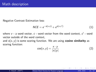 Math description
Negative Contrast Estimation loss:
NCE = e−s(v,c)
+ es(v,c )
(1)
where v - a word vector, c - word vector from the word context, c - word
vector outside of the word context,
and s(x, y) is some scoring function. We are using cosine similarity as
scoring function:
cos(x, y) =
x · y
|x||y|
(2)
V. Malykh (MIPT) Robust Word Vectors for Russian Language AINL 2016 14 / 27
 