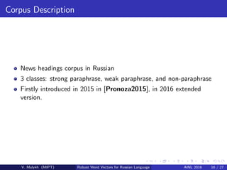 Corpus Description
News headings corpus in Russian
3 classes: strong paraphrase, weak paraphrase, and non-paraphrase
Firstly introduced in 2015 in [Pronoza2015], in 2016 extended
version.
V. Malykh (MIPT) Robust Word Vectors for Russian Language AINL 2016 16 / 27
 