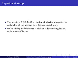 Experiment setup
The metric is ROC AUC on cosine similarity interpreted as
probability of the positive class (strong paraphrase).
We’re adding artiﬁcial noise - additional & vanishing letters,
replacement of letters.
V. Malykh (MIPT) Robust Word Vectors for Russian Language AINL 2016 18 / 27
 
