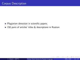 Corpus Description
Plagiarism detection in scientiﬁc papers.
150 pairs of articles’ titles & descriptions in Russian.
V. Malykh (MIPT) Robust Word Vectors for Russian Language AINL 2016 21 / 27
 