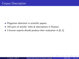 Corpus Description
Plagiarism detection in scientiﬁc papers.
150 pairs of articles’ titles & descriptions in Russian.
3 human experts should produce their evaluation in [0, 1].
V. Malykh (MIPT) Robust Word Vectors for Russian Language AINL 2016 21 / 27
 