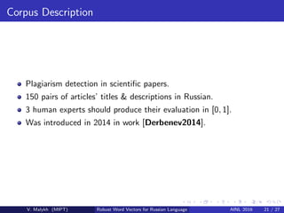 Corpus Description
Plagiarism detection in scientiﬁc papers.
150 pairs of articles’ titles & descriptions in Russian.
3 human experts should produce their evaluation in [0, 1].
Was introduced in 2014 in work [Derbenev2014].
V. Malykh (MIPT) Robust Word Vectors for Russian Language AINL 2016 21 / 27
 