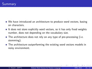 Summary
We have introduced an architecture to produce word vectors, basing
on characters.
It does not store explicitly word vectors, so it has only ﬁxed weights
number, does not depending on the vocabulary size.
The architecture does not rely on any type of pre-processing (i.e.
stemming).
The architecture outperforming the existing word vectors models in
noisy environment.
V. Malykh (MIPT) Robust Word Vectors for Russian Language AINL 2016 23 / 27
 