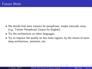 Future Work
We should ﬁnd more corpora for paraphrase, maybe naturally noisy
(e.g. Twitter Paraphrase Corpus for English).
Try the architecture on other languages.
Try to improve the quality on low noise regions, by the means of more
deep architecture, attention, etc.
V. Malykh (MIPT) Robust Word Vectors for Russian Language AINL 2016 24 / 27
 