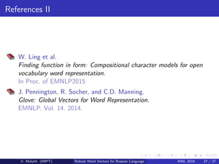 References II
W. Ling et al.
Finding function in form: Compositional character models for open
vocabulary word representation.
In Proc. of EMNLP2015
J. Pennington, R. Socher, and C.D. Manning.
Glove: Global Vectors for Word Representation.
EMNLP. Vol. 14. 2014.
V. Malykh (MIPT) Robust Word Vectors for Russian Language AINL 2016 27 / 27
 