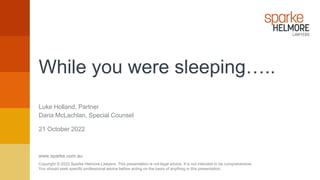www.sparke.com.au
Copyright © 2022 Sparke Helmore Lawyers. This presentation is not legal advice. It is not intended to be comprehensive.
You should seek specific professional advice before acting on the basis of anything in this presentation.
Luke Holland, Partner
21 October 2022
Daria McLachlan, Special Counsel
While you were sleeping…..
 