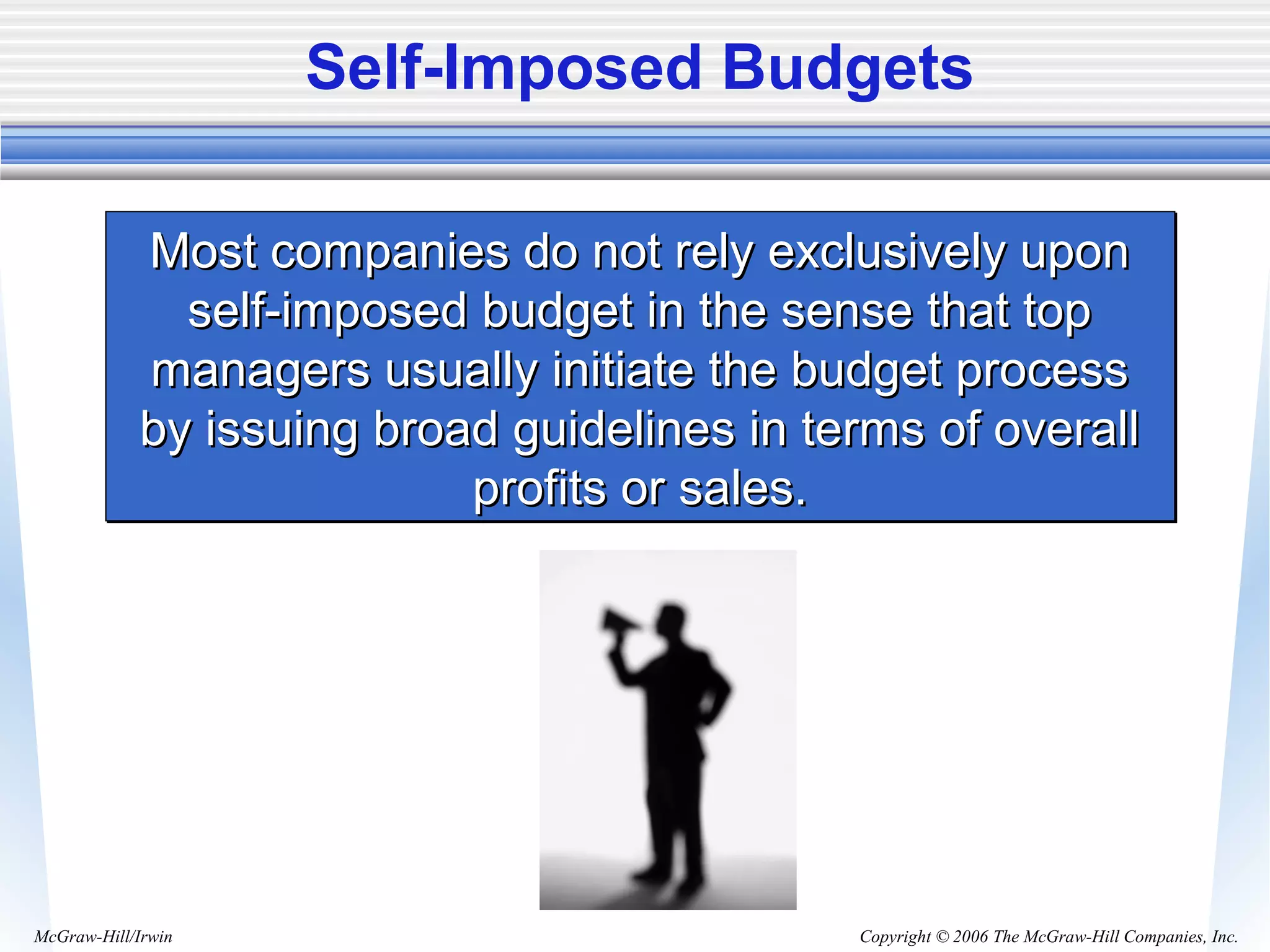 Copyright © 2006 The McGraw-Hill Companies, Inc.McGraw-Hill/Irwin
Self-Imposed Budgets
Most companies do not rely exclusively uponMost companies do not rely exclusively upon
self-imposed budget in the sense that topself-imposed budget in the sense that top
managers usually initiate the budget processmanagers usually initiate the budget process
by issuing broad guidelines in terms of overallby issuing broad guidelines in terms of overall
profits or sales.profits or sales.
Most companies do not rely exclusively uponMost companies do not rely exclusively upon
self-imposed budget in the sense that topself-imposed budget in the sense that top
managers usually initiate the budget processmanagers usually initiate the budget process
by issuing broad guidelines in terms of overallby issuing broad guidelines in terms of overall
profits or sales.profits or sales.
 