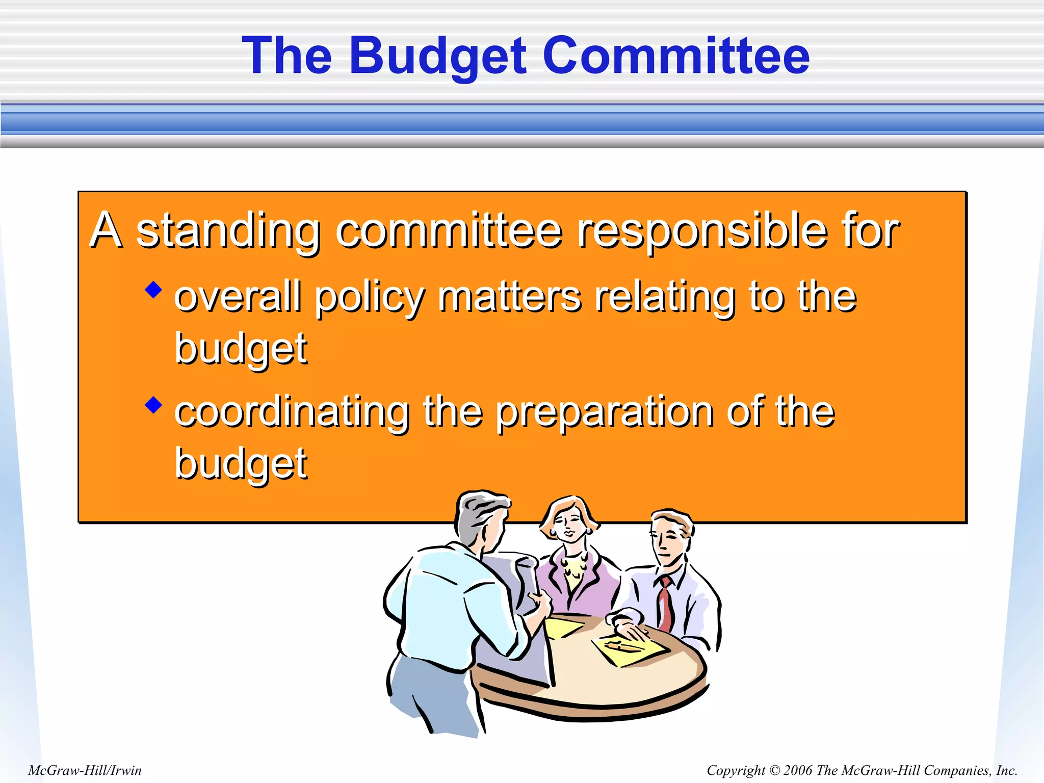 Copyright © 2006 The McGraw-Hill Companies, Inc.McGraw-Hill/Irwin
The Budget Committee
A standing committee responsible forA standing committee responsible for
 overall policy matters relating to theoverall policy matters relating to the
budgetbudget
 coordinating the preparation of thecoordinating the preparation of the
budgetbudget
A standing committee responsible forA standing committee responsible for
 overall policy matters relating to theoverall policy matters relating to the
budgetbudget
 coordinating the preparation of thecoordinating the preparation of the
budgetbudget
 