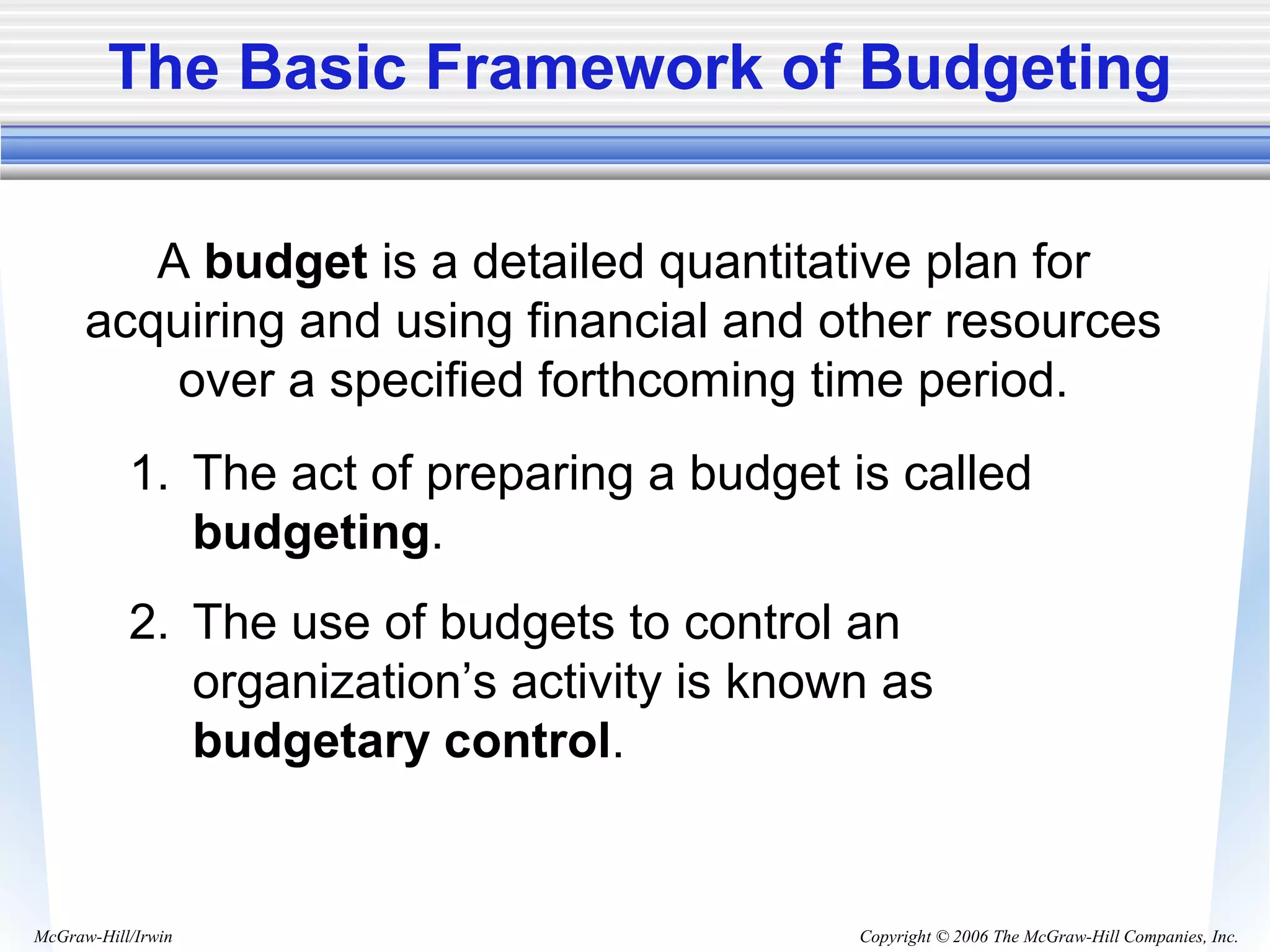 Copyright © 2006 The McGraw-Hill Companies, Inc.McGraw-Hill/Irwin
The Basic Framework of Budgeting
A budget is a detailed quantitative plan for
acquiring and using financial and other resources
over a specified forthcoming time period.
1. The act of preparing a budget is called
budgeting.
2. The use of budgets to control an
organization’s activity is known as
budgetary control.
 