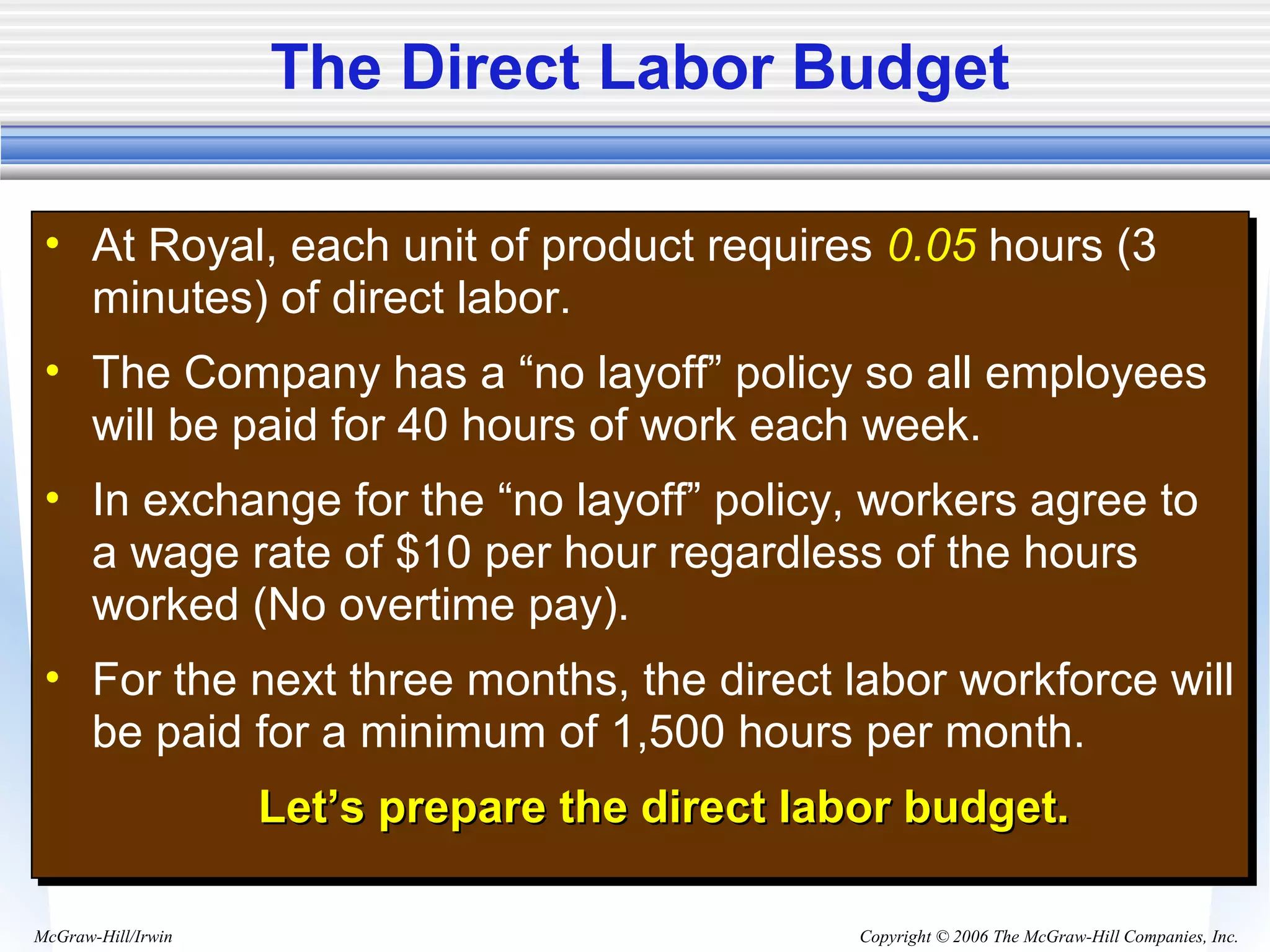 Copyright © 2006 The McGraw-Hill Companies, Inc.McGraw-Hill/Irwin
The Direct Labor Budget
• At Royal, each unit of product requires 0.05 hours (3
minutes) of direct labor.
• The Company has a “no layoff” policy so all employees
will be paid for 40 hours of work each week.
• In exchange for the “no layoff” policy, workers agree to
a wage rate of $10 per hour regardless of the hours
worked (No overtime pay).
• For the next three months, the direct labor workforce will
be paid for a minimum of 1,500 hours per month.
Let’s prepare the direct labor budget.Let’s prepare the direct labor budget.
• At Royal, each unit of product requires 0.05 hours (3
minutes) of direct labor.
• The Company has a “no layoff” policy so all employees
will be paid for 40 hours of work each week.
• In exchange for the “no layoff” policy, workers agree to
a wage rate of $10 per hour regardless of the hours
worked (No overtime pay).
• For the next three months, the direct labor workforce will
be paid for a minimum of 1,500 hours per month.
Let’s prepare the direct labor budget.Let’s prepare the direct labor budget.
 