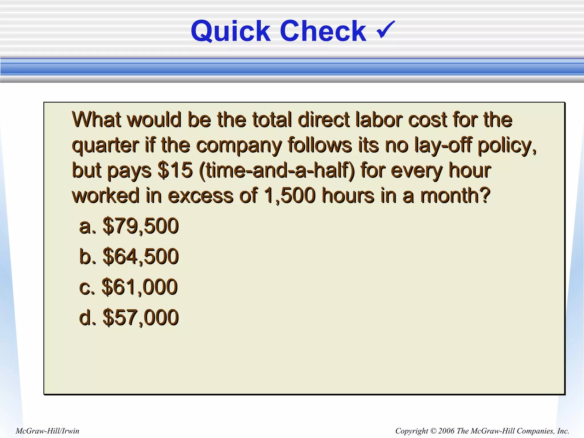 Copyright © 2006 The McGraw-Hill Companies, Inc.McGraw-Hill/Irwin
Quick Check 
What would be the total direct labor cost for theWhat would be the total direct labor cost for the
quarter if the company follows its no lay-off policy,quarter if the company follows its no lay-off policy,
but pays $15 (time-and-a-half) for every hourbut pays $15 (time-and-a-half) for every hour
worked in excess of 1,500 hours in a month?worked in excess of 1,500 hours in a month?
a. $79,500a. $79,500
b. $64,500b. $64,500
c. $61,000c. $61,000
d. $57,000d. $57,000
What would be the total direct labor cost for theWhat would be the total direct labor cost for the
quarter if the company follows its no lay-off policy,quarter if the company follows its no lay-off policy,
but pays $15 (time-and-a-half) for every hourbut pays $15 (time-and-a-half) for every hour
worked in excess of 1,500 hours in a month?worked in excess of 1,500 hours in a month?
a. $79,500a. $79,500
b. $64,500b. $64,500
c. $61,000c. $61,000
d. $57,000d. $57,000
 