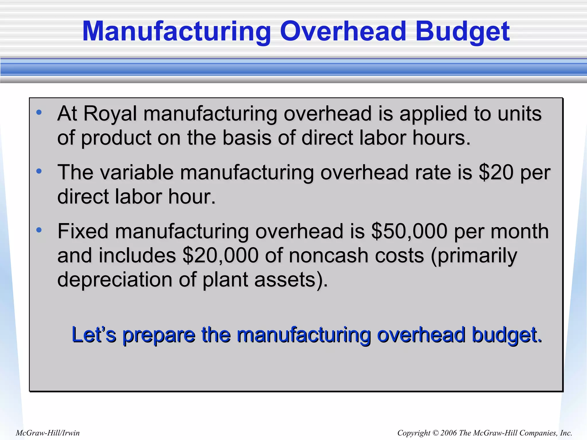 Copyright © 2006 The McGraw-Hill Companies, Inc.McGraw-Hill/Irwin
Manufacturing Overhead Budget
• At Royal manufacturing overhead is applied to unitsAt Royal manufacturing overhead is applied to units
of product on the basis of direct labor hours.of product on the basis of direct labor hours.
• The variable manufacturing overhead rate is $20 perThe variable manufacturing overhead rate is $20 per
direct labor hour.direct labor hour.
• Fixed manufacturing overhead is $50,000 per monthFixed manufacturing overhead is $50,000 per month
and includes $20,000 of noncash costs (primarilyand includes $20,000 of noncash costs (primarily
depreciation of plant assets).depreciation of plant assets).
Let’s prepare the manufacturing overhead budget.Let’s prepare the manufacturing overhead budget.
• At Royal manufacturing overhead is applied to unitsAt Royal manufacturing overhead is applied to units
of product on the basis of direct labor hours.of product on the basis of direct labor hours.
• The variable manufacturing overhead rate is $20 perThe variable manufacturing overhead rate is $20 per
direct labor hour.direct labor hour.
• Fixed manufacturing overhead is $50,000 per monthFixed manufacturing overhead is $50,000 per month
and includes $20,000 of noncash costs (primarilyand includes $20,000 of noncash costs (primarily
depreciation of plant assets).depreciation of plant assets).
Let’s prepare the manufacturing overhead budget.Let’s prepare the manufacturing overhead budget.
 