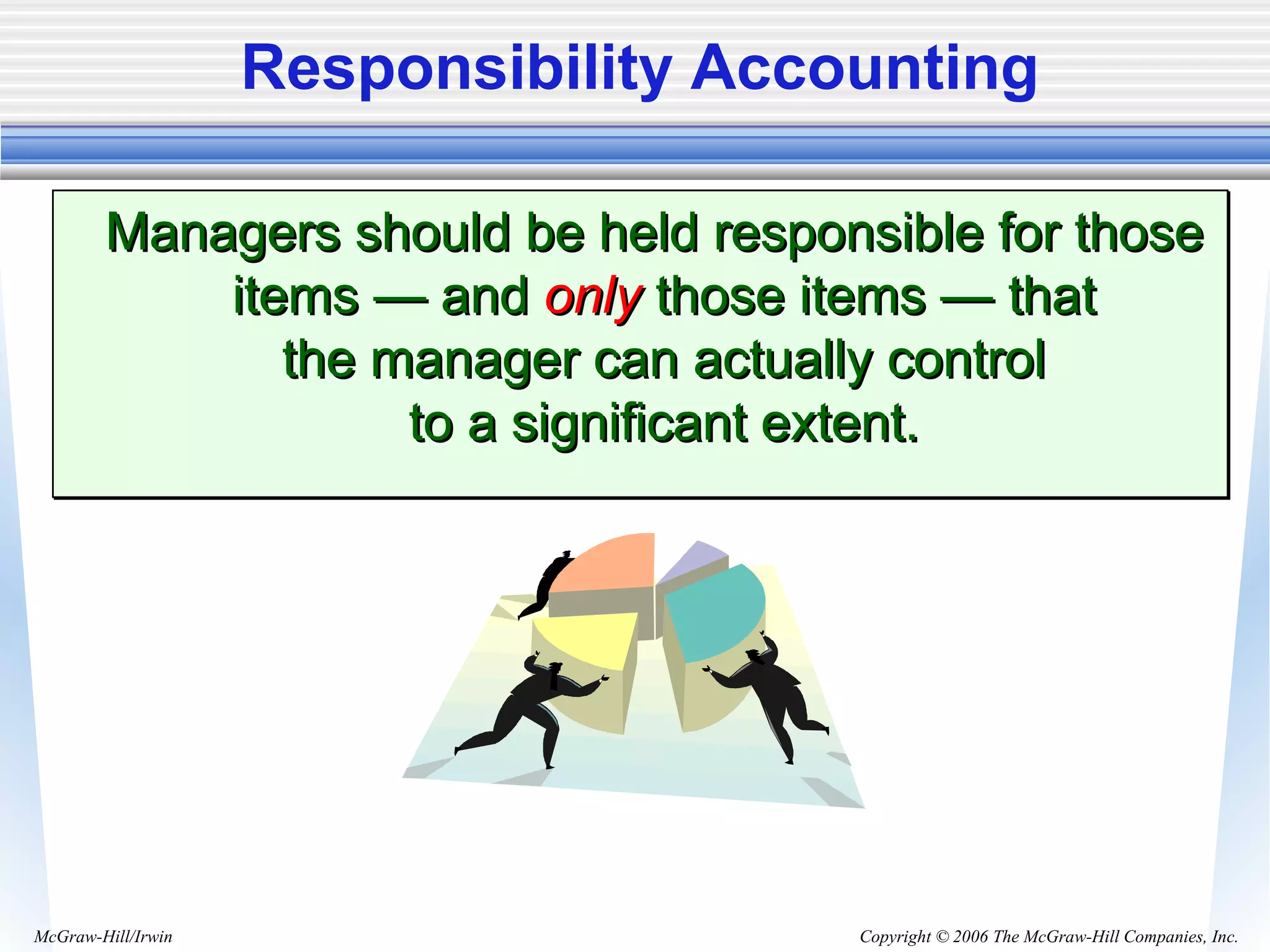 Copyright © 2006 The McGraw-Hill Companies, Inc.McGraw-Hill/Irwin
Responsibility Accounting
Managers should be held responsible for thoseManagers should be held responsible for those
items — anditems — and onlyonly those items — thatthose items — that
the manager can actually controlthe manager can actually control
to a significant extent.to a significant extent.
Managers should be held responsible for thoseManagers should be held responsible for those
items — anditems — and onlyonly those items — thatthose items — that
the manager can actually controlthe manager can actually control
to a significant extent.to a significant extent.
 