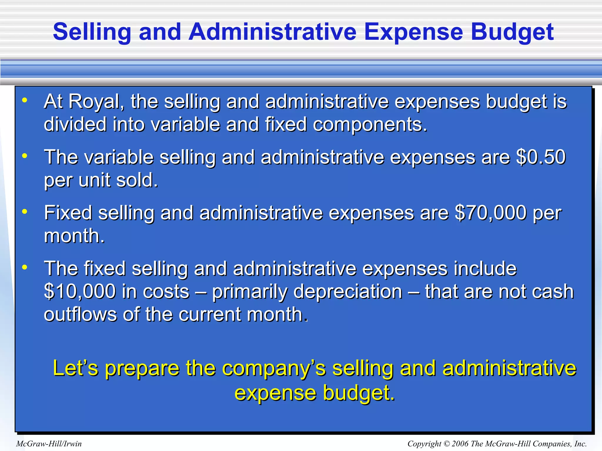 Copyright © 2006 The McGraw-Hill Companies, Inc.McGraw-Hill/Irwin
Selling and Administrative Expense Budget
• At Royal, the selling and administrative expenses budget isAt Royal, the selling and administrative expenses budget is
divided into variable and fixed components.divided into variable and fixed components.
• The variable selling and administrative expenses are $0.50The variable selling and administrative expenses are $0.50
per unit sold.per unit sold.
• Fixed selling and administrative expenses are $70,000 perFixed selling and administrative expenses are $70,000 per
month.month.
• The fixed selling and administrative expenses includeThe fixed selling and administrative expenses include
$10,000 in costs – primarily depreciation – that are not cash$10,000 in costs – primarily depreciation – that are not cash
outflows of the current monthoutflows of the current month..
Let’s prepare the company’s selling and administrativeLet’s prepare the company’s selling and administrative
expense budget.expense budget.
• At Royal, the selling and administrative expenses budget isAt Royal, the selling and administrative expenses budget is
divided into variable and fixed components.divided into variable and fixed components.
• The variable selling and administrative expenses are $0.50The variable selling and administrative expenses are $0.50
per unit sold.per unit sold.
• Fixed selling and administrative expenses are $70,000 perFixed selling and administrative expenses are $70,000 per
month.month.
• The fixed selling and administrative expenses includeThe fixed selling and administrative expenses include
$10,000 in costs – primarily depreciation – that are not cash$10,000 in costs – primarily depreciation – that are not cash
outflows of the current monthoutflows of the current month..
Let’s prepare the company’s selling and administrativeLet’s prepare the company’s selling and administrative
expense budget.expense budget.
 
