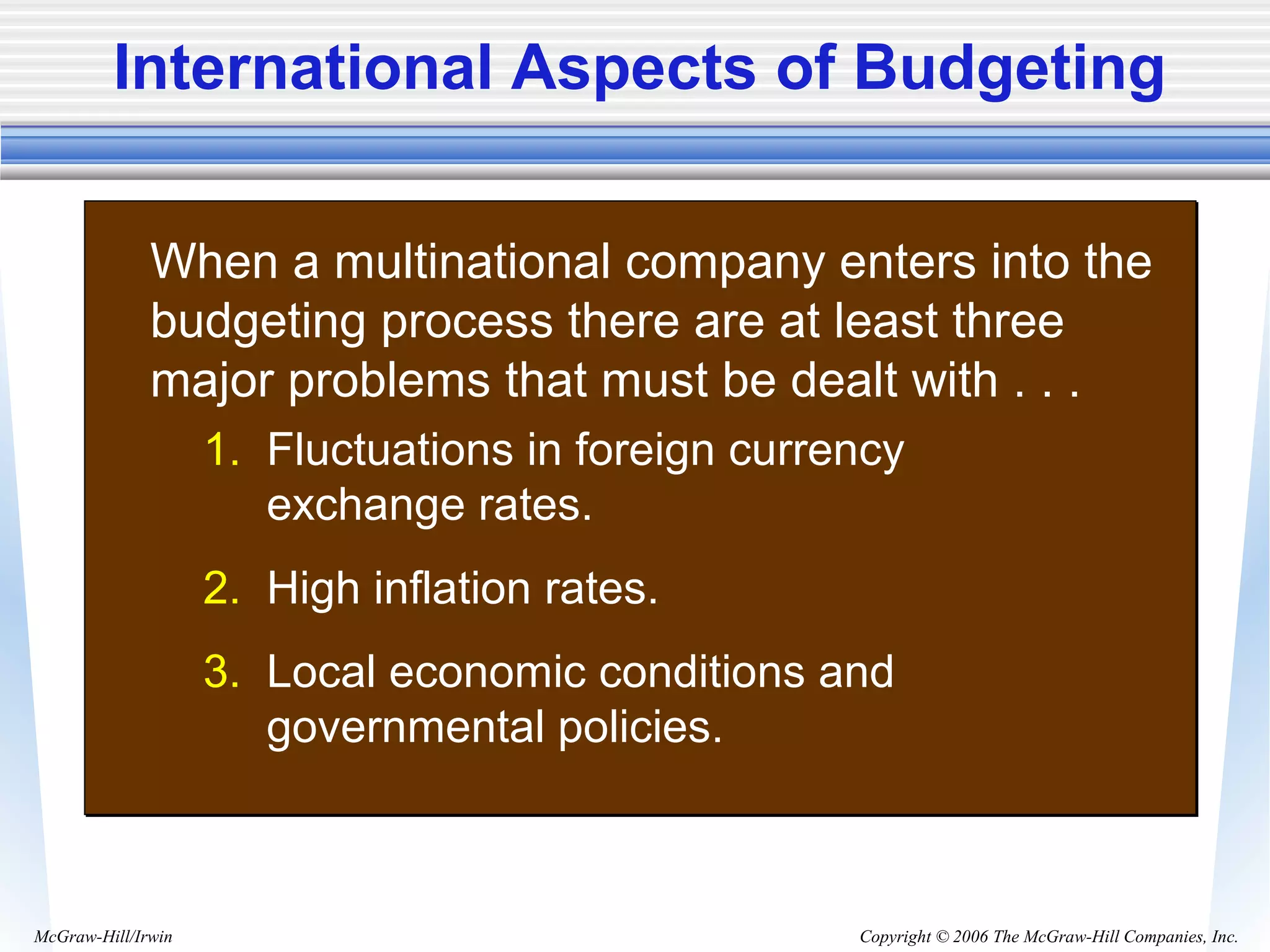 Copyright © 2006 The McGraw-Hill Companies, Inc.McGraw-Hill/Irwin
International Aspects of Budgeting
• When a multinational company enters into the
budgeting process there are at least three
major problems that must be dealt with . . .
1. Fluctuations in foreign currency
exchange rates.
2. High inflation rates.
3. Local economic conditions and
governmental policies.
 