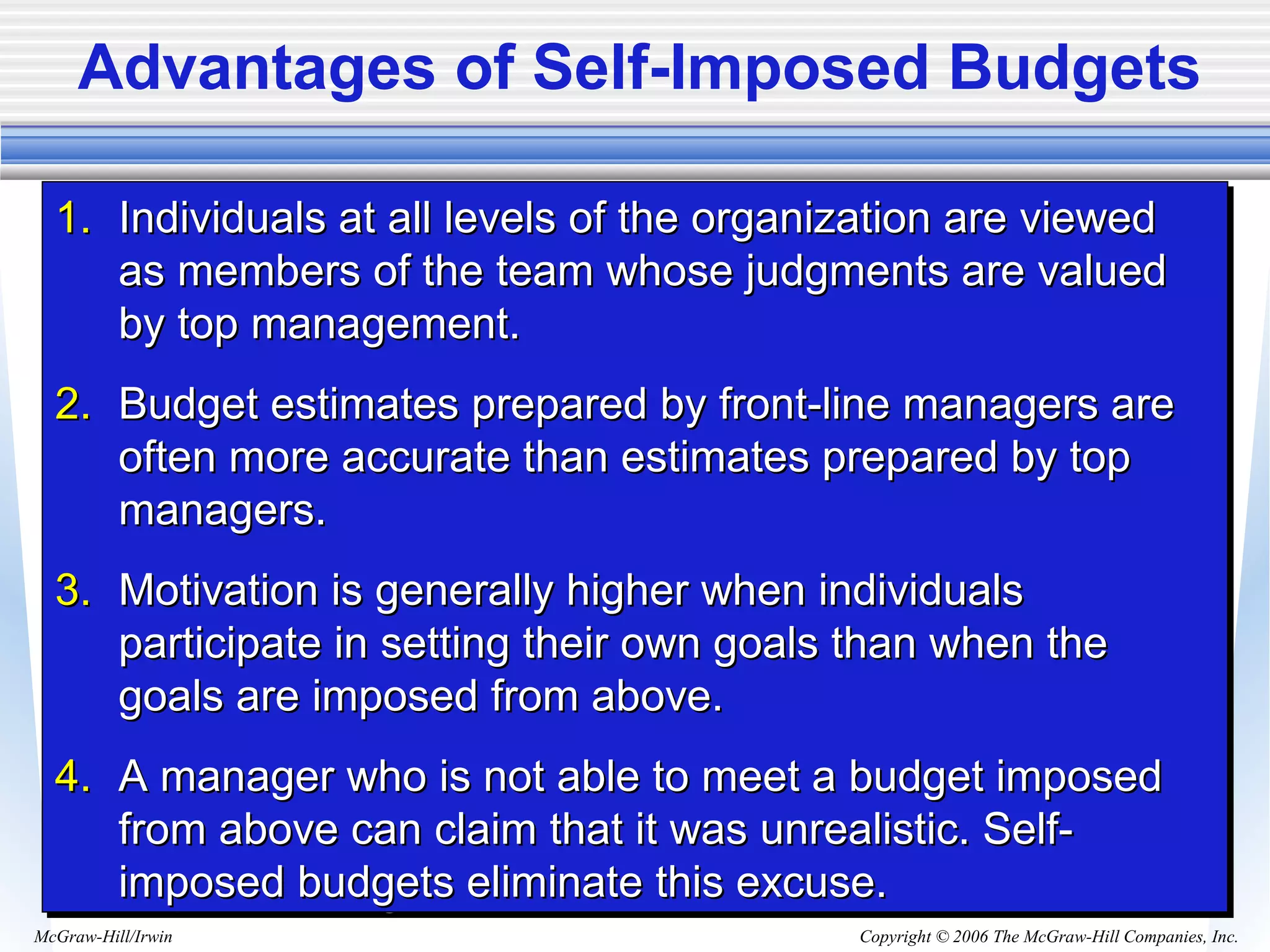 Copyright © 2006 The McGraw-Hill Companies, Inc.McGraw-Hill/Irwin
Advantages of Self-Imposed Budgets
1.1. Individuals at all levels of the organization are viewedIndividuals at all levels of the organization are viewed
as members of the team whose judgments are valuedas members of the team whose judgments are valued
by top management.by top management.
2.2. Budget estimates prepared by front-line managers areBudget estimates prepared by front-line managers are
often more accurate than estimates prepared by topoften more accurate than estimates prepared by top
managers.managers.
3.3. Motivation is generally higher when individualsMotivation is generally higher when individuals
participate in setting their own goals than when theparticipate in setting their own goals than when the
goals are imposed from above.goals are imposed from above.
4.4. A manager who is not able to meet a budget imposedA manager who is not able to meet a budget imposed
from above can claim that it was unrealistic. Self-from above can claim that it was unrealistic. Self-
imposed budgets eliminate this excuse.imposed budgets eliminate this excuse.
1.1. Individuals at all levels of the organization are viewedIndividuals at all levels of the organization are viewed
as members of the team whose judgments are valuedas members of the team whose judgments are valued
by top management.by top management.
2.2. Budget estimates prepared by front-line managers areBudget estimates prepared by front-line managers are
often more accurate than estimates prepared by topoften more accurate than estimates prepared by top
managers.managers.
3.3. Motivation is generally higher when individualsMotivation is generally higher when individuals
participate in setting their own goals than when theparticipate in setting their own goals than when the
goals are imposed from above.goals are imposed from above.
4.4. A manager who is not able to meet a budget imposedA manager who is not able to meet a budget imposed
from above can claim that it was unrealistic. Self-from above can claim that it was unrealistic. Self-
imposed budgets eliminate this excuse.imposed budgets eliminate this excuse.
 