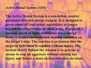 Active Denial System (ADS)
The Active Denial System is a non-lethal, counter
personnel directed energy weapon. It is designed to
prove stand-off non-lethal capabilities at ranges
beyond the effectiveness of small arms. It projects a
focused, speed-of-light, millimeter-wave energy
beam to induce an intolerable heating sensation on
the target’s skin. The reaction is so intense that the
targeted individual is repelled without injury. The
tactical theory behind the weapon is to provide a
means to stop an aggressor without causing any
injury and before a more serious situation develops.
 