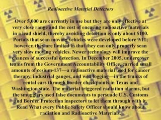 Radioactive Material Detectors
Over 5,000 are currently in use but they are only effective at
very close range and the cost of encasing radioactive materials
in a lead shield, thereby avoiding detection is only about $100.
Portals that scan moving vehicles were developed before 9/11;
however, they are limited in that they can only properly scan
very slow moving vehicles. Newer technology will improve the
chances of successful detection. In December 2005, undercover
teams from the Government Accountability Office, carried small
amounts of cesium-137—a radioactive material used for cancer
therapy, industrial gauges, and well logging—in the trunks of
rental cars through border checkpoints in Texas and
Washington state. The material triggered radiation alarms, but
the smugglers used false documents to persuade U.S. Customs
and Border Protection inspectors to let them through with it.
Read What every Public Safety Officer should know about
radiation and Radioactive Materials.
 