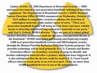 Update: October 25, 2006 Department of Homeland Security — DHS
announces investment in next generation handheld radiological detection
equipment. The Department of Homeland Security's (DHS) Domestic
Nuclear Detection Office (DNDO) announced on Wednesday, October 25,
$113 million in competitive awards to enhance the detection of
radiological materials at the nation's ports of entry. "These next
generation handheld devices will bring an even faster and more reliable
means to detecting and identifying radioactive materials at our ports,"
said Vayl S. Oxford, DNDO director. "They are part of a robust global
nuclear detection architecture built for the most consequential threats to
the homeland." DNDO anticipates purchasing and deploying roughly
1,000 next generation handheld systems and 200 backpack systems
through the Human Portable Radiation Detection Systems program. The
portable technology will be used primarily by U.S. Customs and Border
Protection officers for secondary screening of cargo to identify and
localize radiological material after a primary alarm has been triggered. It
is also anticipated that the devices could be used by U.S. Coast Guard
officers aboard vessels prior to an arrival at port. There are more than
14,000 handheld devices in use at the nation's ports.
 