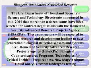 Bioagent Autonomous Networked Detectors
The U.S. Department of Homeland Security's
Science and Technology Directorate announced in
mid-2004 that more than a dozen teams have been
selected for contract negotiations with the Homeland
Security Advanced Research Projects Agency
(HSARPA). These contractors will be expected to
conduct research and development leading to next
generation biological detection sensors and systems.
See: Homeland Security Advanced Research
Projects Agency (HSARPA) Biological
Countermeasures Programs, Technologies for
Critical Incident Preparedness. New MagViz Airport
Liquid Analysis System Undergoes Testing
 