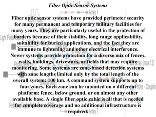 Fiber Optic Sensor Systems
Fiber optic sensor systems have provided perimeter security
for many permanent and temporary military facilities for
many years. They are particularly useful in the protection of
borders because of their stability, long range applicability,
suitability for buried applications, and the fact they are
immune to lightening and other electrical interference.
Newer systems provide protection for a diverse mix of fences,
walls, buildings, driveways, or fields that may require
monitoring. Some systems are zone-based detection systems
with zone lengths limited only by the total length of the
overall system: 100 km. A command system supports up to
four zones. Each zone can be mounted on a different
platform: fence, below ground, or on almost any other
available base. A single fiber optic cable is all that is needed
for complete coverage and no additional infrastructure is
required.
 