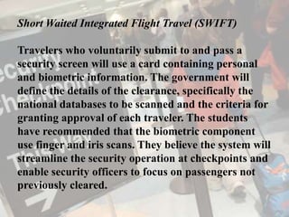 Short Waited Integrated Flight Travel (SWIFT)
Travelers who voluntarily submit to and pass a
security screen will use a card containing personal
and biometric information. The government will
define the details of the clearance, specifically the
national databases to be scanned and the criteria for
granting approval of each traveler. The students
have recommended that the biometric component
use finger and iris scans. They believe the system will
streamline the security operation at checkpoints and
enable security officers to focus on passengers not
previously cleared.
 