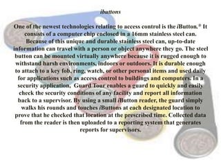 ibuttons
One of the newest technologies relating to access control is the iButton.® It
consists of a computer chip enclosed in a 16mm stainless steel can.
Because of this unique and durable stainless steel can, up-to-date
information can travel with a person or object anywhere they go. The steel
button can be mounted virtually anywhere because it is rugged enough to
withstand harsh environments, indoors or outdoors. It is durable enough
to attach to a key fob, ring, watch, or other personal items and used daily
for applications such as access control to buildings and computers. In a
security application, Guard Tour enables a guard to quickly and easily
check the security conditions of any facility and report all information
back to a supervisor. By using a small iButton reader, the guard simply
walks his rounds and touches iButtons at each designated location to
prove that he checked that location at the prescribed time. Collected data
from the reader is then uploaded to a reporting system that generates
reports for supervisors.
 
