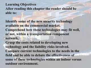 Learning Objectives
After reading this chapter the reader should be
able to:
Identify some of the new security technology
available on the commercial market.
Comprehend how these technologies may fit well,
or not, within a transportation component
network.
Grasp the costs related to developing new
technology and the liability risks involved.
Compare current technologies to the needs in the
field and be able to debate the effectiveness of
some of these technologies within an indoor versus
outdoor environment.
 