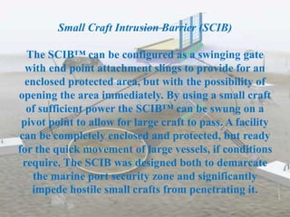Small Craft Intrusion Barrier (SCIB)
The SCIB™ can be configured as a swinging gate
with end point attachment slings to provide for an
enclosed protected area, but with the possibility of
opening the area immediately. By using a small craft
of sufficient power the SCIB™ can be swung on a
pivot point to allow for large craft to pass. A facility
can be completely enclosed and protected, but ready
for the quick movement of large vessels, if conditions
require. The SCIB was designed both to demarcate
the marine port security zone and significantly
impede hostile small crafts from penetrating it.
 