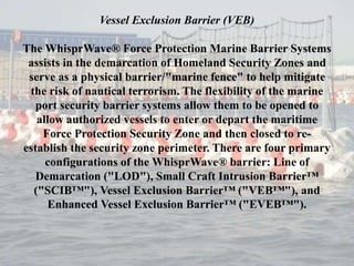 Vessel Exclusion Barrier (VEB)
The WhisprWave® Force Protection Marine Barrier Systems
assists in the demarcation of Homeland Security Zones and
serve as a physical barrier/"marine fence" to help mitigate
the risk of nautical terrorism. The flexibility of the marine
port security barrier systems allow them to be opened to
allow authorized vessels to enter or depart the maritime
Force Protection Security Zone and then closed to re-
establish the security zone perimeter. There are four primary
configurations of the WhisprWave® barrier: Line of
Demarcation ("LOD"), Small Craft Intrusion Barrier™
("SCIB™"), Vessel Exclusion Barrier™ ("VEB™"), and
Enhanced Vessel Exclusion Barrier™ ("EVEB™").
 