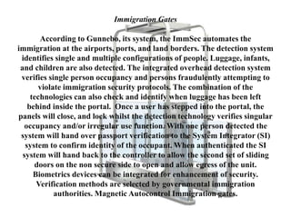 Immigration Gates
According to Gunnebo, its system, the ImmSec automates the
immigration at the airports, ports, and land borders. The detection system
identifies single and multiple configurations of people. Luggage, infants,
and children are also detected. The integrated overhead detection system
verifies single person occupancy and persons fraudulently attempting to
violate immigration security protocols. The combination of the
technologies can also check and identify when luggage has been left
behind inside the portal. Once a user has stepped into the portal, the
panels will close, and lock whilst the detection technology verifies singular
occupancy and/or irregular use function. With one person detected the
system will hand over passport verification to the System Integrator (SI)
system to confirm identity of the occupant. When authenticated the SI
system will hand back to the controller to allow the second set of sliding
doors on the non secure side to open and allow egress of the unit.
Biometrics devices can be integrated for enhancement of security.
Verification methods are selected by governmental immigration
authorities. Magnetic Autocontrol Immigration gates.
 