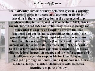 Exit Security System
The ExitSentry airport security detection system is sensitive
enough to allow for detection of a person or an object
traveling in the wrong direction in the presence of may
people traveling in the right direction. In June 2003, GAO
has concluded that INS had preliminary plans showing that
it intended to acquire and deploy a system that has
functional and performance capabilities that satisfy the
general scope of capabilities required under various laws.
These include the capability to (1) collect and match alien
arrival and departure data electronically; (2) be accessible
to the border management community (including consular
officers, federal inspection agents, and law enforcement and
intelligence agencies responsible for identifying and
investigating foreign nationals); and (3) support machine-
readable, tamper-resistant documents with biometric
identifiers at ports of entry.
 