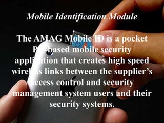 Mobile Identification Module
The AMAG Mobile ID is a pocket
PC-based mobile security
application that creates high speed
wireless links between the supplier’s
access control and security
management system users and their
security systems.
 