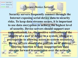 Secure Device Servers
Security servers frequently connect through the
Internet exposing serial device data to security
risks. To keep data streams secure, it is important
to use data encryption to achieve the highest level
of security. Device servers should support user
authentication, i.e., the positive verification of the
identity of a user or device in a system, often as a
prerequisite to allowing access to system resources.
Device servers should also provide an IP address
filtering function to deny inappropriate data
streams forward transmission over the network.
 