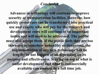 Conclusion
Advances in technology will continue to improve
security at transportation facilities. However, how
quickly prototypes can be transformed into practical
use and exactly who will pay for the research and
development costs will continue to be important
issues and will need to be addressed. The public
must also accept them. If the public feels they are too
intrusive or somehow unhealthy or dangerous, the
implementation of any new technology will be
lengthy or not happen at all depending on its
purpose and effectiveness. Staying on top of what is
under development and what is commercially
available can amount to a full time job.
 