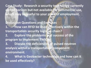 Case Study: Research a security technology currently
on the horizon but not available for commercial use,
which may be useful to your place of employment.
Discussion Questions and Exercises
1. How can RFID be used effectively within the
transportation security logistics chain?
2. Explore the problems and success of the
program to implement TWICS.
3. Discuss the deficiencies of pulsed neutron
analysis within a transportation component
environment.
4. What is Geobacter technology and how can it
be used effectively?
 