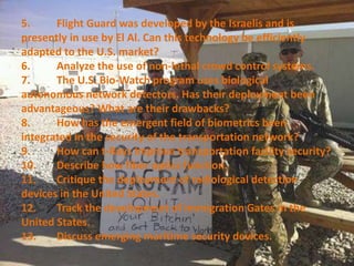 5. Flight Guard was developed by the Israelis and is
presently in use by El Al. Can this technology be efficiently
adapted to the U.S. market?
6. Analyze the use of non-lethal crowd control systems.
7. The U.S. Bio-Watch program uses biological
autonomous network detectors. Has their deployment been
advantageous? What are their drawbacks?
8. How has the emergent field of biometrics been
integrated in the security of the transportation network?
9. How can t-Rays improve transportation facility security?
10. Describe how fiber optics function.
11. Critique the deployment of radiological detection
devices in the United States.
12. Track the development of immigration Gates in the
United States.
13. Discuss emerging maritime security devices.
 