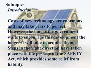 Subtopics
Introduction
Costs of new technology are enormous
and may take years to perfect.
However, the longer the government
waits to encourage this development the
longer it will take to acquire them.
Steps in the right direction have taken
place with the passage of the SAFETY
Act, which provides some relief from
liability.
 