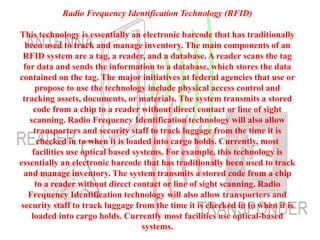 Radio Frequency Identification Technology (RFID)
This technology is essentially an electronic barcode that has traditionally
been used to track and manage inventory. The main components of an
RFID system are a tag, a reader, and a database. A reader scans the tag
for data and sends the information to a database, which stores the data
contained on the tag. The major initiatives at federal agencies that use or
propose to use the technology include physical access control and
tracking assets, documents, or materials. The system transmits a stored
code from a chip to a reader without direct contact or line of sight
scanning. Radio Frequency Identification technology will also allow
transporters and security staff to track luggage from the time it is
checked in to when it is loaded into cargo holds. Currently, most
facilities use optical based systems. For example, this technology is
essentially an electronic barcode that has traditionally been used to track
and manage inventory. The system transmits a stored code from a chip
to a reader without direct contact or line of sight scanning. Radio
Frequency Identification technology will also allow transporters and
security staff to track luggage from the time it is checked in to when it is
loaded into cargo holds. Currently most facilities use optical-based
systems.
 