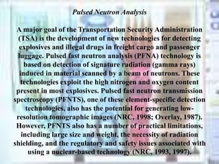 Pulsed Neutron Analysis
A major goal of the Transportation Security Administration
(TSA) is the development of new technologies for detecting
explosives and illegal drugs in freight cargo and passenger
luggage. Pulsed fast neutron analysis (PFNA) technology is
based on detection of signature radiation (gamma rays)
induced in material scanned by a beam of neutrons. These
technologies exploit the high nitrogen and oxygen content
present in most explosives. Pulsed fast neutron transmission
spectroscopy (PFNTS), one of these element-specific detection
technologies, also has the potential for generating low-
resolution tomographic images (NRC, 1998; Overlay, 1987).
However, PFNTS also has a number of practical limitations,
including large size and weight, the necessity of radiation
shielding, and the regulatory and safety issues associated with
using a nuclear-based technology (NRC, 1993, 1997).
 