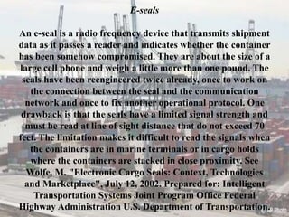 E-seals
An e-seal is a radio frequency device that transmits shipment
data as it passes a reader and indicates whether the container
has been somehow compromised. They are about the size of a
large cell phone and weigh a little more than one pound. The
seals have been reengineered twice already, once to work on
the connection between the seal and the communication
network and once to fix another operational protocol. One
drawback is that the seals have a limited signal strength and
must be read at line of sight distance that do not exceed 70
feet. The limitation makes it difficult to read the signals when
the containers are in marine terminals or in cargo holds
where the containers are stacked in close proximity. See
Wolfe, M. "Electronic Cargo Seals: Context, Technologies
and Marketplace", July 12, 2002. Prepared for: Intelligent
Transportation Systems Joint Program Office Federal
Highway Administration U.S. Department of Transportation.
 