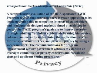Transportation Worker Identification Credentials (TWIC)
A comprehensive evaluation of the DHS-sponsored TWIC
Program reveals that currently there is grave opposition to its
implementation due to competing interests of stakeholders
and inadequately designed methods aimed at achieving its
goals. The TWIC program’s goals are to improve security
through reducing fraudulent credentials by using biometrics,
enhance commerce by streamlining the application process
for transportation workers, and preserve privacy by using a
secure network. The recommendations for program
improvement require government officials to establish an
oversight committee for privacy concerns and reevaluate
costs and applicant vetting procedures.
 